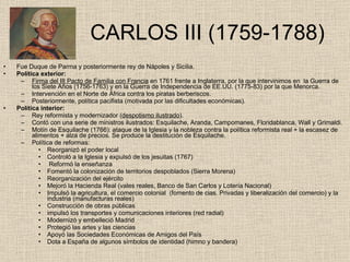   CARLOS III (1759-1788) Fue Duque de Parma y posteriormente rey de Nápoles y Sicilia. Política exterior: Firma del III Pacto de Familia con Francia  en 1761 frente a Inglaterra, por la que intervinimos en  la Guerra de los Siete Años (1756-1763) y en la Guerra de Independencia de EE.UU. (1775-83) por la que Menorca. Intervención en el Norte de África contra los piratas berberiscos. Posteriormente, política pacifista (motivada por las dificultades económicas). Política interior: Rey reformista y modernizador ( despotismo ilustrado ). Contó con una serie de ministros ilustrados: Esquilache, Aranda, Campomanes, Floridablanca, Wall y Grimaldi. Motín de Esquilache (1766): ataque de la Iglesia y la nobleza contra la política reformista real + la escasez de alimentos + alza de precios. Se produce la destitución de Esquilache. Política de reformas: Reorganizó el poder local Controló a la Iglesia y expulsó de los jesuitas (1767) Reformó la enseñanza Fomentó la colonización de territorios despoblados (Sierra Morena) Reorganización del ejército Mejoró la Hacienda Real (vales reales, Banco de San Carlos y Lotería Nacional) Impulsó la agricultura, el comercio colonial  (fomento de cias. Privadas y liberalización del comercio) y la industria (manufacturas reales) Construcción de obras públicas impulsó los transportes y comunicaciones interiores (red radial) Modernizó y embelleció Madrid Protegió las artes y las ciencias Apoyó las Sociedades Económicas de Amigos del País Dota a España de algunos símbolos de identidad (himno y bandera) 