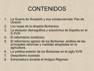 CONTENIDOS La Guerra de Sucesión y sus consecuencias: Paz de Utrecht. Los reyes de la dinastía Borbónica. La situación demográfica y económica de España en el S XVIII El reformismo borbónico El reformismo agrario de los Borbones: análisis de las principales reformas y medidas adoptadas en la agricultura. La política exterior de los Borbones en el siglo XVIII Despotismo ilustrado Extremadura durante el Antiguo Régimen 