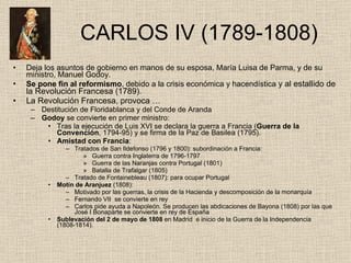   CARLOS IV (1789-1808)  Deja los asuntos de gobierno en manos de su esposa, María Luisa de Parma, y de su ministro, Manuel Godoy. Se pone fin al reformismo , debido a la crisis económica y hacendística  y al estallido de la Revolución Francesa (1789). La Revolución Francesa, provoca … Destitución de Floridablanca y del Conde de Aranda Godoy  se convierte en primer ministro: Tras la ejecución de Luis XVI se declara la guerra a Francia ( Guerra de la Convención , 1794-95) y se firma de la Paz de Basilea (1795). Amistad con Francia :  Tratados de San Ildefonso (1796 y 1800): subordinación a Francia: Guerra contra Inglaterra de 1796-1797 Guerra de las Naranjas contra Portugal (1801) Batalla de Trafalgar (1805) Tratado de Fontainebleau (1807): para ocupar Portugal Motín de Aranjuez  (1808):  Motivado por las guerras, la crisis de la Hacienda y descomposición de la monarquía Fernando VII  se convierte en rey Carlos pide ayuda a Napoleón. Se producen las abdicaciones de Bayona (1808) por las que José I Bonaparte se convierte en rey de España Sublevación del 2 de mayo de 1808  en Madrid  e inicio de la Guerra de la Independencia (1808-1814). 