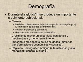 Demografía Durante el siglo XVIII se produce un importante crecimiento poblacional. Causas: Medidas poblacionistas impulsadas por la monarquía (p. ej. Disminución de la edad de matrimonio). Mejoras higiénicas y sanitarias. Retroceso de la mortalidad catastrófica. Crecimiento mayor en la periferia cantábrica y mediterránea y menor en el interior. Importante crecimiento de las ciudades (motor de transformaciones económicas y sociales). Régimen Demográfico Antiguo (alta natalidad y alta mortalidad, general e infantil). 