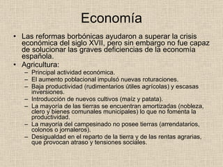 Economía Las reformas borbónicas ayudaron a superar la crisis económica del siglo XVII, pero sin embargo no fue capaz de solucionar las graves deficiencias de la economía española. Agricultura: Principal actividad económica. El aumento poblacional impulsó nuevas roturaciones. Baja productividad (rudimentarios útiles agrícolas) y escasas inversiones. Introducción de nuevos cultivos (maíz y patata). La mayoría de las tierras se encuentran amortizadas (nobleza, clero y bienes comunales municipales) lo que no fomenta la productividad. La mayoría del campesinado no posee tierras (arrendatarios, colonos o jornaleros). Desigualdad en el reparto de la tierra y de las rentas agrarias, que provocan atraso y tensiones sociales. 