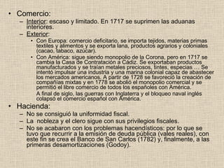 Comercio: Interior : escaso y limitado. En 1717 se suprimen las aduanas interiores. Exterior : Con Europa: comercio deficitario, se importa tejidos, materias primas textiles y alimentos y se exporta lana, productos agrarios y coloniales (cacao, tabaco, azúcar). Con América: sigue siendo monopolio de la Corona, pero en 1717 se cambia la Casa de Contratación a Cádiz. Se exportaban productos manufacturados y se traían metales preciosos, tintes, especias … Se intentó impulsar una industria y una marina colonial capaz de abastecer los mercados americanos. A partir de 1728 se favoreció la creación de compañías mixtas y en 1778 se abolió el monopolio comercial y se permitió el libre comercio de todos los españoles con América. A final de siglo, las guerras con Inglaterra y el bloqueo naval inglés colapsó el comercio español con América. Hacienda: No se consiguió la uniformidad fiscal. La  nobleza y el clero sigue con sus privilegios fiscales. No se acabaron con los problemas hacendísticos: por lo que se  tuvo que recurrir a la emisión de deuda pública (vales reales), con este fin se crea el Banco de San Carlos (1782) y, finalmente, a las primeras desamortizaciones (Godoy). 
