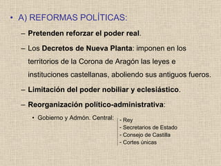 A) REFORMAS POLÍTICAS: Pretenden reforzar el poder real . Los  Decretos de Nueva Planta : imponen en los territorios de la Corona de Aragón las leyes e instituciones castellanas, aboliendo sus antiguos fueros. Limitación del poder nobiliar y eclesiástico . Reorganización político-administrativa : Gobierno y Admón. Central: Rey Secretarios de Estado Consejo de Castilla Cortes únicas 