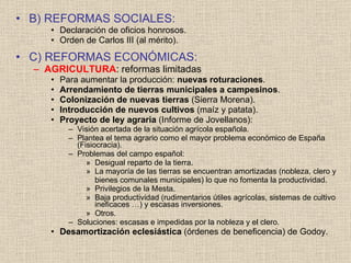 B) REFORMAS SOCIALES: Declaración de oficios honrosos. Orden de Carlos III (al mérito). C) REFORMAS ECONÓMICAS: AGRICULTURA : reformas limitadas Para aumentar la producción:  nuevas roturaciones . Arrendamiento de tierras municipales a campesinos . Colonización de nuevas tierras  (Sierra Morena). Introducción de nuevos cultivos  (maíz y patata). Proyecto de ley agraria  (Informe de Jovellanos): Visión acertada de la situación agrícola española. Plantea el tema agrario como el mayor problema económico de España (Fisiocracia). Problemas del campo español: Desigual reparto de la tierra. La mayoría de las tierras se encuentran amortizadas (nobleza, clero y bienes comunales municipales) lo que no fomenta la productividad.  Privilegios de la Mesta. Baja productividad (rudimentarios útiles agrícolas, sistemas de cultivo ineficaces …) y escasas inversiones. Otros. Soluciones: escasas e impedidas por la nobleza y el clero. Desamortización eclesiástica  (órdenes de beneficencia) de Godoy. 