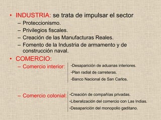 INDUSTRIA:  se trata de impulsar el sector Proteccionismo. Privilegios fiscales. Creación de las Manufacturas Reales. Fomento de la Industria de armamento y de construcción naval. COMERCIO: Comercio interior: Comercio colonial: Desaparición de aduanas interiores. Plan radial de carreteras. Banco Nacional de San Carlos. Creación de compañías privadas. Liberalización del comercio con Las Indias. Desaparición del monopolio gaditano. 