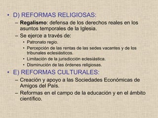D) REFORMAS RELIGIOSAS: Regalismo : defensa de los derechos reales en los asuntos temporales de la Iglesia. Se ejerce a través de: Patronato regio. Percepción de las rentas de las sedes vacantes y de los tribunales eclesiásticos. Limitación de la jurisdicción eclesiástica. Disminución de las órdenes religiosas. E) REFORMAS CULTURALES: Creación y apoyo a las Sociedades Económicas de Amigos del País. Reformas en el campo de la educación y en el ámbito científico. 