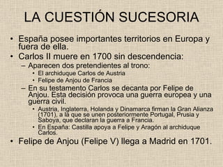 LA CUESTIÓN SUCESORIA España posee importantes territorios en Europa y fuera de ella. Carlos II muere en 1700 sin descendencia: Aparecen dos pretendientes al trono: El archiduque Carlos de Austria Felipe de Anjou de Francia En su testamento Carlos se decanta por Felipe de Anjou. Esta decisión provoca una guerra europea y una guerra civil. Austria, Inglaterra, Holanda y Dinamarca firman la Gran Alianza (1701), a la que se unen posteriormente Portugal, Prusia y Saboya, que declaran la guerra a Francia. En España: Castilla apoya a Felipe y Aragón al archiduque Carlos.  Felipe de Anjou (Felipe V) llega a Madrid en 1701. 