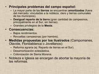 Principales problemas del campo español: La mayor parte de las  tierras  se encuentran  amortizadas  (fuera del mercado: vinculadas a la nobleza, clero y tierras comunales de los municipios). Desigual reparto de la tierra  (gran cantidad de campesinos, principalmente en el Sur, sin tierras). Grandes privilegios de la  Mesta . Consecuencias: Bajos rendimientos. Revueltas campesinas (por hambre). Medidas propuestas por los ilustrados  (Campomanes, Olavide, Floridablanca o Jovellanos): Reforma agraria (ej. Reparto de tierras en el Sur). Desamortización eclesiástica. Colonización de Sierra Morena. Nobleza e Iglesia se encargan de abortar la mayoría de las reformas. 
