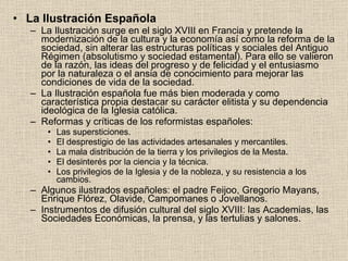 La Ilustración Española  La Ilustración surge en el siglo XVIII en Francia y pretende la modernización de la cultura y la economía así como la reforma de la sociedad, sin alterar las estructuras políticas y sociales del Antiguo Régimen (absolutismo y sociedad estamental). Para ello se valieron de la razón, las ideas del progreso y de felicidad y el entusiasmo por la naturaleza o el ansia de conocimiento para mejorar las condiciones de vida de la sociedad. La Ilustración española fue más bien moderada y como característica propia destacar su carácter elitista y su dependencia ideológica de la Iglesia católica.  Reformas y críticas de los reformistas españoles: Las supersticiones. El desprestigio de las actividades artesanales y mercantiles. La mala distribución de la tierra y los privilegios de la Mesta. El desinterés por la ciencia y la técnica. Los privilegios de la Iglesia y de la nobleza, y su resistencia a los cambios. Algunos ilustrados españoles: el padre Feijoo, Gregorio Mayans, Enrique Flórez, Olavide, Campomanes o Jovellanos.  Instrumentos de difusión cultural del siglo XVIII: las Academias, las Sociedades Económicas, la prensa, y las tertulias y salones. 