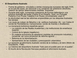 El Despotismo Ilustrado Forma de gobierno, vinculada a ciertas monarquías europeas del siglo XVIII, en la que los reyes, sin renunciar a su condición de soberanos absolutos, trataron de aplicar determinadas medidas “ilustradas”. Durante éste siglo, numerosos soberanos de Europa defendieron una práctica ilustrada del poder (Carlos III en España, José I en Portugal, Federico II en Prusia, Catalina II en Rusia y el emperador José II).  la efectividad real de las reformas emprendidas por los déspotas ilustrados fue escasa.  Los reyes se rodean de filósofos o de  políticos ilustrados. (Ej.: con Carlos III conde de Floridablanca, Campomanes, conde de Aranda o Jovellanos). La monarquía borbónica española apoyó: La creación de las Reales Academias y de instituciones de enseñanza superior. Control de la Iglesia (regalismo). En materia económica se adoptaron medidas de promoción industrial y comercial, así como proyectos de reforma agraria … Reforma en la Administración. Saneamiento de las ciudades y preocupación urbanística. La oposición al reformismo ilustrado vendrá de la nobleza y el clero (Motín de Esquilache, 1766). La máxima del despotismo ilustrado “todo para el pueblo pero sin el pueblo”. El triunfo de la Revolución francesa paraliza el reformismo ilustrado. 