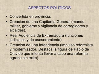 ASPECTOS POLÍTICOS Convertida en provincia. Creación de una Capitanía General (mando militar, gobierno y vigilancia de corregidores y alcaldes). Real Audiencia de Extremadura (funciones judiciales y de asesoramiento). Creación de una Intendencia (impulso reformista y modernizador. Destaca la figura de Pablo de Olavide que intenta llevar a cabo una reforma agraria sin éxito). 