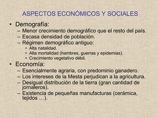 ASPECTOS ECONÓMICOS Y SOCIALES Demografía: Menor crecimiento demográfico que el resto del país. Escasa densidad de población. Régimen demográfico antiguo: Alta natalidad. Alta mortalidad (hambres, guerras y epidemias). Crecimiento vegetativo débil. Economía: Esencialmente agraria, con predominio ganadero. Los intereses de la Mesta perjudican a la agricultura. Desigual distribución de la tierra (gran cantidad de jornaleros). Existencia de pequeñas manufacturas (cerámica, tejidos …). 