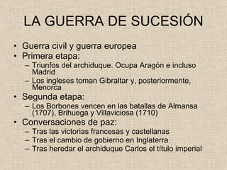 LA GUERRA DE SUCESIÓN Guerra civil y guerra europea Primera etapa: Triunfos del archiduque. Ocupa Aragón e incluso Madrid Los ingleses toman Gibraltar y, posteriormente, Menorca Segunda etapa: Los Borbones vencen en las batallas de Almansa (1707), Brihuega y Villaviciosa (1710) Conversaciones de paz: Tras las victorias francesas y castellanas Tras el cambio de gobierno en Inglaterra Tras heredar el archiduque Carlos el título imperial 