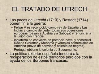 EL TRATADO DE UTRECH Las paces de Utrecht (1713) y Rastadt (1714) ponen fin a la guerra: Felipe V es reconocido como rey de España y Las Indias a cambio de ceder todas sus posesiones europeas (pasan a Austria y a Saboya) y renunciar a la unión con Francia. Inglaterra se convierte en potencia naval y comercial. Recibe Gibraltar y Menorca y ventajas comerciales en América (navío de permiso y asiento de negros). Portugal obtiene la colonia de Sacramento. La política exterior española tenderá a la recuperación de estos territorios perdidos con la ayuda de los Borbones franceses. 