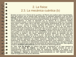 2. La física:
2.3. La mecánica cuántica (b)
Einstein se basó en la «Teoría de los quantos» de Planck para explicar estas irregularidades.
Para ello propuso que la energía está cuantizada en paquetes pequeños a los que llamó
fotones. Einstein supuso que una fuente de energía pasa de un estado energético superior a
otro inferior de una manera discontinua emitiendo fotones de energía hv. Según su teoría del
efecto fotoeléctrico, un fotón es absorbido por un electrón de la superficie metálica
comunicándole energía. Si ésta es suficiente, el electrón abandona el metal con una energía
tanto mayor cuanto mayor sea la del fotón. Esto explica perfectamente las tres cuestiones
anteriores, 1. y 2. porque la energía resultante del electrón no depende del número de
fotones emitidos, sino de la energía del fotón que impacte con él, la cual depende
exclusivamente de la frecuencia. La explicación de 3. es obvia, cuando un fotón choca con un
electrón éste salta inmediatamente. En el año 1923 la teoría cuántica de la radiación recibió
un nuevo empuje con los experimentos de Compton. Compton hizo incidir un haz de rayos X
cobre grafito y comprobó que los rayos dispersados tenían picos de intensidad para dos
frecuencias: la original y otra menor. Aplicando la teoría clásica se esperaba que esta
segunda frecuencia, que sería debida a una reemisión por parte de los electrones,
dependiese de la intensidad de la luz incidente y del tiempo de exposición a la misma. Al
contrario de estas predicciones, el desplazamiento de ésta segunda frecuencia respecto a la
primera depende solamente del ángulo dispersión. Aplicando la mecánica cuántica la
explicación es sencilla. Para explicar procesos de interacción entre radiación y materia es,
por lo anterior, necesaria la interpretación corpuscular. Sin embargo es necesaria también
una teoría ondulatoria para explicar los fenómenos de interferencia y difracción. Esto significa
aceptar la dualidad onda-partícula para las radiaciones electromagnéticas.
En 1924, Luis De Broglie fue todavía más lejos, proponiendo en su tesis doctoral la
existencia de ondas de materia. La hipótesis de De Broglie consistía en que el
comportamiento dual onda-partícula debe ser igualmente aplicable a la materia y no
solamente a las radiaciones. Esta propuesta fue considerada una mera especulación hasta
que Davisson y Gerner la demostraron experimentalmente en 1927 logrando, además,
medir la longitud de onda de los electrones.
 