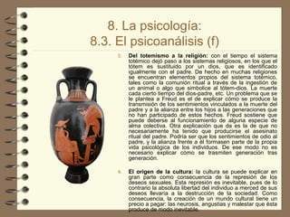 8. La psicología:
8.3. El psicoanálisis (f)
3. Del totemismo a la religión: con el tiempo el sistema
totémico dejó paso a los sistemas religiosos, en los que el
tótem es sustituido por un dios, que es identificado
igualmente con el padre. De hecho en muchas religiones
se encuentran elementos propios del sistema totémico,
tales como la comunión ritual a través de la ingestión de
un animal o algo que simbolice al tótem­dios. La muerte
cada cierto tiempo del dios­padre, etc. Un problema que se
le plantea a Freud es el de explicar cómo se produce la
transmisión de los sentimientos vinculados a la muerte del
padre y a la alianza entre los hijos a las generaciones que
no han participado de estos hechos. Freud sostiene que
puede deberse al funcionamiento de alguna especie de
alma colectiva. Otra explicación que da es la de que no
necesariamente ha tenido que producirse el asesinato
ritual del padre. Podría ser que los sentimientos de odio al
padre, y la alianza frente a él formasen parte de la propia
vida psicológica de los individuos. De ese modo no es
necesario explicar cómo se trasmiten generación tras
generación.
4. El origen de la cultura: la cultura se puede explicar en
gran parte como consecuencia de la represión de los
deseos sexuales. Esta represión es inevitable, pues de lo
contrario la absoluta libertad del individuo a merced de sus
deseos llevaría a la destrucción de la sociedad. Como
consecuencia, la creación de un mundo cultural tiene un
precio a pagar: las neurosis, angustias y malestar que ésta
produce de modo inevitable.
 