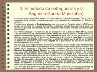 3. El período de entreguerras y la
Segunda Guerra Mundial (a)
La primera guerra mundial se saldó con la derrota de las potencias centrales. Tras la guerra,
sucesivas crisis políticas y económicas crean una situación de inestabilidad en Europa y
América.
En Italia toma el poder el Partido fascista que preconiza un Estado totalitario. (El Estado-
nación se convierte en el sujeto de derechos reduciendo al individuo a ser mera célula. La
división de poderes característica de las sociedades democrático-liberales es sustituida por
el caudillaje).
En 1929 se produce el hundimiento de las cotizaciones en la bolsa de Wall Street, Nueva
York, que arrastra a las economías de varios países de Europa y América, dando origen a un
período de depresión económica (la Gran depresión). Para salir de ésta se echa mano de
distintos recursos. En EE UU triunfa con Roosevelt el denominado New Deal: Una política
de intervención del Estado en la economía y la asistencia social que va contra los principios
de liberalismo económico puro y duro. Keynes es el gran teórico de esta nueva forma de
encarar la política económica.
Un país que sufrió especialmente la crisis fue Alemania, lo que unido a los resentimientos
por las duras condiciones impuestas por los vencedores de la Primera guerra mundial, y el
miedo de la burguesía a los revolucionarios comunistas, facilitó el triunfo del Partido
Nacional Socialista Obrero Alemán, en unas elecciones. El nacional-socialismo defiende
una concepción totalitaria del Estado (coincidiendo con el fascismo italiano y la versión
estalinista del socialismo), pero añadiría a esto ciertas novedades que lo hacen aún más
siniestro, tales como la identificación del pueblo con la raza que les lleva a una defensa de la
pureza racial y al antisemitismo. A su vez su concepción orgánica del Estado lleva (como en
la Italia de Mussolini y la España de Franco) a la supresión de los partidos (menos el
NASP, solapado con el Estado), a eliminar la separación de poderes y a negar la lucha de
clases. No obstante, el fascismo y el nacional-socialismo tuvieron cierto éxito económico al
poner en marcha grandes planes de inversión pública.
En 1939, con gran parte de Europa (Alemania, Italia, Austria, la URSS) bajo gobiernos de
corte totalitario comienza la Guerra civil española, preludio de la segunda guerra mundial.
 