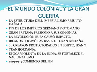 EL MUNDO COLONIAL Y LA GRAN
GUERRA
 LA ESTRUCTURA DELL IMPERIALISMO RESULTÓ
DAÑADA:
 FIN DE LOS IMPERIOS GERMANO Y OTOMANO.
 GRAN BRETAÑA PRESIONÓ A SUS COLONIAS.
 LA REVOLUCIÓN RUSA CAUSÓ IMPACTO.
 IRLANDA SOCAVÓ LAS BASES DE GRAN BRETAÑA.
 SE CREARON PROTECTORADOS EN EGIPTO, IRÁN Y
 TRANSJORDANIA.
 ÉPOCA VIOLENTA EN LA INDIA. SE FORTALECE EL
NACIONALISMO.
 1929-1933 COMIENZO DEL FIN.
 