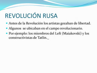 REVOLUCIÓN RUSA
 Antes de la Revolución los artistas gozaban de libertad.
 Algunos se ubicaban en el campo revolucionario.
 Por ejemplo: los miembros del Left (Maiakovski) y los
constructivistas de Tatlin._
 