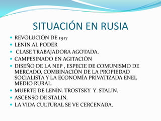 SITUACIÓN EN RUSIA
 REVOLUCIÓN DE 1917
 LENIN AL PODER
 CLASE TRABAJADORA AGOTADA.
 CAMPESINADO EN AGITACIÓN
 DISEÑO DE LA NEP , ESPECIE DE COMUNISMO DE
MERCADO, COMBINACIÓN DE LA PROPIEDAD
SOCIALISTA Y LA ECONOMÍA PRIVATIZADA ENEL
MEDIO RURAL.
 MUERTE DE LENÍN. TROSTSKY Y STALIN.
 ASCENSO DE STALIN.
 LA VIDA CULTURAL SE VE CERCENADA.
 