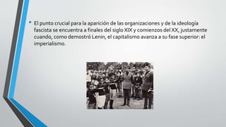 • El punto crucial para la aparición de las organizaciones y de la ideología 
fascista se encuentra a finales del siglo XIX y comienzos del XX, justamente 
cuando, como demostró Lenin, el capitalismo avanza a su fase superior: el 
imperialismo. 
 