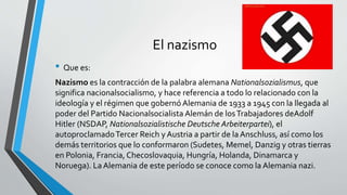 El nazismo 
• Que es: 
Nazismo es la contracción de la palabra alemana Nationalsozialismus, que 
significa nacionalsocialismo, y hace referencia a todo lo relacionado con la 
ideología y el régimen que gobernó Alemania de 1933 a 1945 con la llegada al 
poder del Partido Nacionalsocialista Alemán de los Trabajadores deAdolf 
Hitler (NSDAP, Nationalsozialistische Deutsche Arbeiterpartei), el 
autoproclamadoTercer Reich y Austria a partir de la Anschluss, así como los 
demás territorios que lo conformaron (Sudetes, Memel, Danzig y otras tierras 
en Polonia, Francia, Checoslovaquia, Hungría, Holanda, Dinamarca y 
Noruega). La Alemania de este período se conoce como la Alemania nazi. 
 