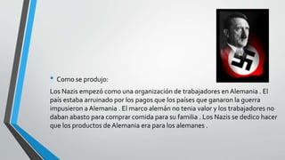 • Como se produjo: 
Los Nazis empezó como una organización de trabajadores en Alemania . El 
país estaba arruinado por los pagos que los países que ganaron la guerra 
impusieron a Alemania . El marco alemán no tenia valor y los trabajadores no 
daban abasto para comprar comida para su familia . Los Nazis se dedico hacer 
que los productos de Alemania era para los alemanes . 
 