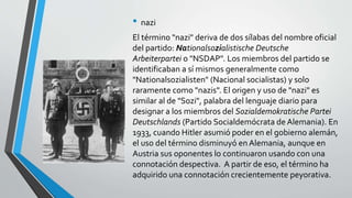 • nazi 
El término "nazi" deriva de dos sílabas del nombre oficial 
del partido: Nationalsozialistische Deutsche 
Arbeiterpartei o "NSDAP". Los miembros del partido se 
identificaban a sí mismos generalmente como 
"Nationalsozialisten" (Nacional socialistas) y solo 
raramente como "nazis". El origen y uso de "nazi" es 
similar al de "Sozi", palabra del lenguaje diario para 
designar a los miembros del Sozialdemokratische Partei 
Deutschlands (Partido Socialdemócrata de Alemania). En 
1933, cuando Hitler asumió poder en el gobierno alemán, 
el uso del término disminuyó en Alemania, aunque en 
Austria sus oponentes lo continuaron usando con una 
connotación despectiva. A partir de eso, el término ha 
adquirido una connotación crecientemente peyorativa. 
 
