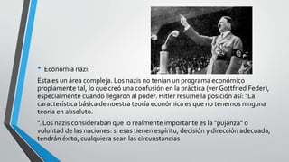 • Economía nazi: 
Esta es un área compleja. Los nazis no tenían un programa económico 
propiamente tal, lo que creó una confusión en la práctica (ver Gottfried Feder), 
especialmente cuando llegaron al poder. Hitler resume la posición así: "La 
característica básica de nuestra teoría económica es que no tenemos ninguna 
teoría en absoluto. 
". Los nazis consideraban que lo realmente importante es la "pujanza" o 
voluntad de las naciones: si esas tienen espíritu, decisión y dirección adecuada, 
tendrán éxito, cualquiera sean las circunstancias 
 