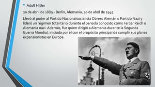 • Adolf Hitler 
20 de abril de 1889 - Berlín, Alemania, 30 de abril de 1945 
Llevó al poder al Partido Nacionalsocialista Obrero Alemán o Partido Nazi y 
lideró un régimen totalitario durante el periodo conocido comoTercer Reich o 
Alemania nazi. Además, fue quien dirigió a Alemania durante la Segunda 
Guerra Mundial, iniciada por él con el propósito principal de cumplir sus planes 
expansionistas en Europa. 
 
