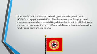 • Hitler se afilió al Partido Obrero Alemán, precursor del partido nazi 
(NSDAP), en 1919 y se convirtió en líder de este en 1921. En 1923, tras el 
pronunciamiento en la cervecería Bürgerbräukeller de Múnich, Hitler intentó 
una insurrección, conocida como el Putsch de Múnich, tras cuyo fracaso fue 
condenado a cinco años de prisión. 
 
