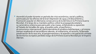 • Ascendió al poder durante un período de crisis económica, social y política, 
acentuada por los efectos de la Gran Depresión de 1929 y el descontento y 
frustración popular en Alemania consecuencia de la derrota en la Primera Guerra 
Mundial. A lo largo de su mandato político utilizó la propaganda estatal y 
su carismática oratoria para persuadir a las masas, enfatizando su oposición 
alTratado de Versalles de 1919, al pueblo judío, al pacifismo y 
al comunismo internacional, particularmente el soviético-bolchevique, y al mismo 
tiempo resaltando el nacionalismo alemán, el militarismo, el racismo, la llamada 
preservación de la raza aria, el pangermanismo y la anexión o recuperación armada 
de territorios europeos perdidos luego de la Primera Guerra Mundial por el Imperio 
Alemán. 
 