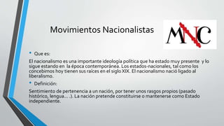 Movimientos Nacionalistas 
• Que es: 
El nacionalismo es una importante ideología política que ha estado muy presente y lo 
sigue estando en la época contemporánea. Los estados-nacionales, tal como los 
concebimos hoy tienen sus raíces en el siglo XIX. El nacionalismo nació ligado al 
liberalismo. 
• Definición: 
Sentimiento de pertenencia a un nación, por tener unos rasgos propios (pasado 
histórico, lengua... .). La nación pretende constituirse o mantenerse como Estado 
independiente. 
 