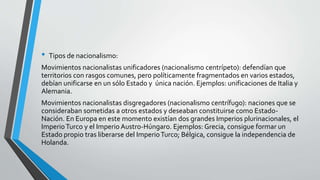 • Tipos de nacionalismo: 
Movimientos nacionalistas unificadores (nacionalismo centrípeto): defendían que 
territorios con rasgos comunes, pero políticamente fragmentados en varios estados, 
debían unificarse en un sólo Estado y única nación. Ejemplos: unificaciones de Italia y 
Alemania. 
Movimientos nacionalistas disgregadores (nacionalismo centrífugo): naciones que se 
consideraban sometidas a otros estados y deseaban constituirse como Estado- 
Nación. En Europa en este momento existían dos grandes Imperios plurinacionales, el 
Imperio Turco y el Imperio Austro-Húngaro. Ejemplos: Grecia, consigue formar un 
Estado propio tras liberarse del Imperio Turco; Bélgica, consigue la independencia de 
Holanda. 
 