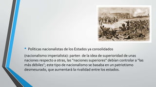 • Políticas nacionalistas de los Estados ya consolidados 
(nacionalismo imperialista): parten de la idea de superioridad de unas 
naciones respecto a otras, las “naciones superiores” debían controlar a “las 
más débiles”; este tipo de nacionalismo se basaba en un patriotismo 
desmesurado, que aumentará la rivalidad entre los estados. 
 