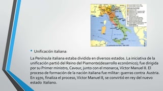 • Unificación italiana: 
La Península italiana estaba dividida en diversos estados. La iniciativa de la 
unificación partió del Reino del Piamonte(desarrollo económico); fue dirigida 
por su Primer ministro, Cavour, junto con el monarca, Víctor Manuel II. El 
proceso de formación de la nación italiana fue militar: guerras contra Austria. 
En 1970, finaliza el proceso, Víctor Manuel II, se convirtió en rey del nuevo 
estado Italiano. 
 