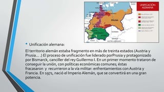 • Unificación alemana: 
El territorio alemán estaba fragmento en más de treinta estados (Austria y 
Prusia... .) El proceso de unificación fue liderado porPrusia y protagonizado 
por Bismarck, canciller del rey Guillermo I. En un primer momento trataron de 
conseguir la unión, con políticas económicas comunes; éstas 
fracasaron y recurrieron a la vía militar: enfrentamientos con Austria y 
Francia. En 1971, nació el Imperio Alemán, que se convertirá en una gran 
potencia. 
 