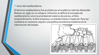 • Inicio del neoliberalismo: 
El término neoliberalismo fue acuñado por el académico alemán Alexander 
Rüstow en 1938, en un coloquio. Entonces se definió el concepto de 
neoliberalismo como la prioridad del sistema de precios, el libre 
emprendimiento, la libre empresa y un estado fuerte e imparcial. Para ser 
neoliberal es necesario requerir una política económica moderna con la 
intervención del estado. 
 