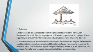 • Orígenes: 
En la década de los 30 el estado de ánimo general era antiliberal por la Gran 
Depresión. Para unir fuerzas un grupo de 25 liberales organizaron el coloquio Walter 
Lippman, un encuentro internacional que tuvo lugar en París en agosto de 1938. 
El planteamiento que emanó del coloquio estaba de acuerdo en alejarse de la idea de 
una libertad sin restricciones propia del liberalismo clásico y orientar la economía de 
mercado hacia una economía regentada por un estado fuerte. Fue, en definitiva, una 
forma de formular una «tercera vía» anticapitalista y anticomunista. 
