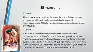 El marxismo 
• Que es: 
El marxismo es el conjunto de movimientos políticos, sociales, 
económicos y filosóficos derivados de la obra de Karl 
Marx, economista, filósofo y periodista revolucionario alemán de 
origen judío. 
• Como: 
A Kant se le considera tradicionalmente como el máximo 
representante en la filosofía de la Ilustración; y a la Revolución 
Francesa, como el punto de no retorno de las revoluciones liberal-burguesas 
que acabaron con el Antiguo Régimen, e instauraron un 
nuevo orden político basado en la soberanía popular y los derechos 
humanos, lo que ahora conocemos como democracia. 
 