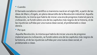 • Cuando: 
El llamado socialismo científico o marxismo nació en el siglo XIX, a partir de las 
ideas de Marx y Engels, en pleno desarrollo de la Revolución industrial. Aquella 
Revolución, la misma que habría de iniciar una era de progreso material para la 
civilización, se fundó sobre uno de los capítulos más negros de la historia, el de 
las injusticias sufridas por una nueva clase social, el proletariado o clase 
obrera. 
• Por que: 
Aquella Revolución, la misma que habría de iniciar una era de progreso 
material para la civilización, se fundó sobre uno de los capítulos más negros de 
la historia, el de las injusticias sufridas por una nueva clase social, el 
proletariado o clase. 
 