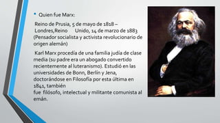 • Quien fue Marx: 
Reino de Prusia, 5 de mayo de 1818 – 
Londres,Reino Unido, 14 de marzo de 1883 
(Pensador socialista y activista revolucionario de 
origen alemán) 
Karl Marx procedía de una familia judía de clase 
media (su padre era un abogado convertido 
recientemente al luteranismo). Estudió en las 
universidades de Bonn, Berlín y Jena, 
doctorándose en Filosofía por esta última en 
1841, también 
fue filósofo, intelectual y militante comunista al 
emán. 
 