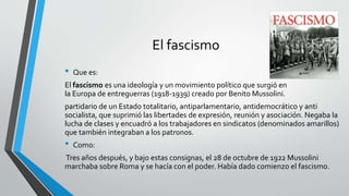El fascismo 
• Que es: 
El fascismo es una ideología y un movimiento político que surgió en 
la Europa de entreguerras (1918-1939) creado por Benito Mussolini. 
partidario de un Estado totalitario, antiparlamentario, antidemocrático y anti 
socialista, que suprimió las libertades de expresión, reunión y asociación. Negaba la 
lucha de clases y encuadró a los trabajadores en sindicatos (denominados amarillos) 
que también integraban a los patronos. 
• Como: 
Tres años después, y bajo estas consignas, el 28 de octubre de 1922 Mussolini 
marchaba sobre Roma y se hacía con el poder. Había dado comienzo el fascismo. 
 