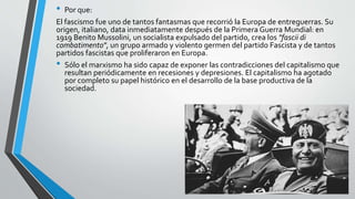 • Por que: 
El fascismo fue uno de tantos fantasmas que recorrió la Europa de entreguerras. Su 
origen, italiano, data inmediatamente después de la Primera Guerra Mundial: en 
1919 Benito Mussolini, un socialista expulsado del partido, crea los "fascii di 
combatimento", un grupo armado y violento germen del partido Fascista y de tantos 
partidos fascistas que proliferaron en Europa. 
• Sólo el marxismo ha sido capaz de exponer las contradicciones del capitalismo que 
resultan periódicamente en recesiones y depresiones. El capitalismo ha agotado 
por completo su papel histórico en el desarrollo de la base productiva de la 
sociedad. 
 