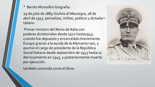 • Benito Mussollini biografia: 
29 de julio de 1883-Giulino di Mezzegra, 28 de 
abril de 1945 periodista, militar, político y dictador i 
taliano 
Primer ministro del Reino de Italia con 
poderes dictatoriales desde 1922 hasta1943, 
cuando fue depuesto y encarcelado brevemente. 
Escapó gracias a la ayuda de la Alemania nazi, y 
asumió el cargo de presidente de la República 
Social Italiana desde septiembre de 1943 hasta su 
derrocamiento en 1945, y posteriormente muerte 
por ejecución. 
también conocido como el Duce. 
 