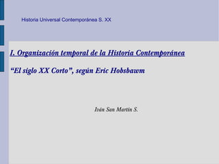 Historia Universal Contemporánea S. XX




I. Organización temporal de la Historia Contemporánea

“El siglo XX Corto”, según Eric Hobsbawm



                                 Iván San Martín S.
 