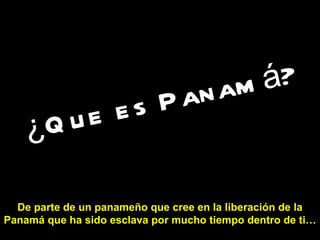 ¿Que es Panamá?   De parte de un panameño que cree en la liberación de la Panamá que ha sido esclava por mucho tiempo dentro de ti… 