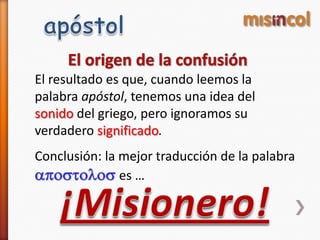 El resultado es que, cuando leemos la
palabra apóstol, tenemos una idea del
sonido del griego, pero ignoramos su
verdadero significado.
Conclusión: la mejor traducción de la palabra
apostolos es …
 