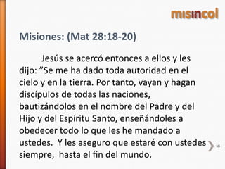18
Misiones: (Mat 28:18-20)
Jesús se acercó entonces a ellos y les
dijo: ”Se me ha dado toda autoridad en el
cielo y en la tierra. Por tanto, vayan y hagan
discípulos de todas las naciones,
bautizándolos en el nombre del Padre y del
Hijo y del Espíritu Santo, enseñándoles a
obedecer todo lo que les he mandado a
ustedes. Y les aseguro que estaré con ustedes
siempre, hasta el fin del mundo.
 