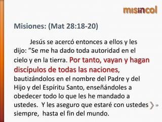 19
Misiones: (Mat 28:18-20)
Jesús se acercó entonces a ellos y les
dijo: ”Se me ha dado toda autoridad en el
cielo y en la tierra. Por tanto, vayan y hagan
discípulos de todas las naciones,
bautizándolos en el nombre del Padre y del
Hijo y del Espíritu Santo, enseñándoles a
obedecer todo lo que les he mandado a
ustedes. Y les aseguro que estaré con ustedes
siempre, hasta el fin del mundo.
 